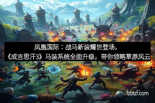 凤凰国际：战马新装耀世登场，《成吉思汗3》马装系统全面升级，带你领略草原风云