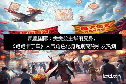 凤凰国际：雯雯公主华丽变身，《跑跑卡丁车》人气角色化身超萌宠物引发热潮